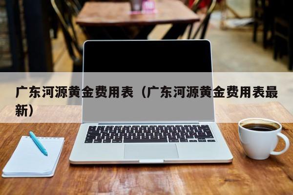 广东河源黄金费用表（广东河源黄金费用表最新）
