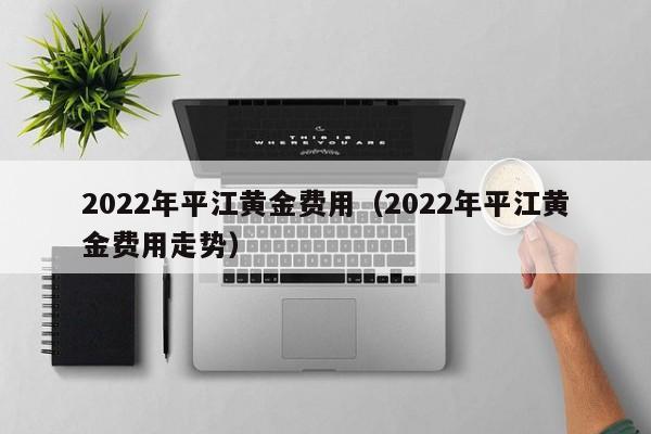 2022年平江黄金费用（2022年平江黄金费用走势）