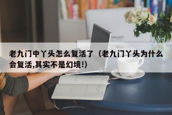 老九门中丫头怎么复活了（老九门丫头为什么会复活,其实不是幻境!）