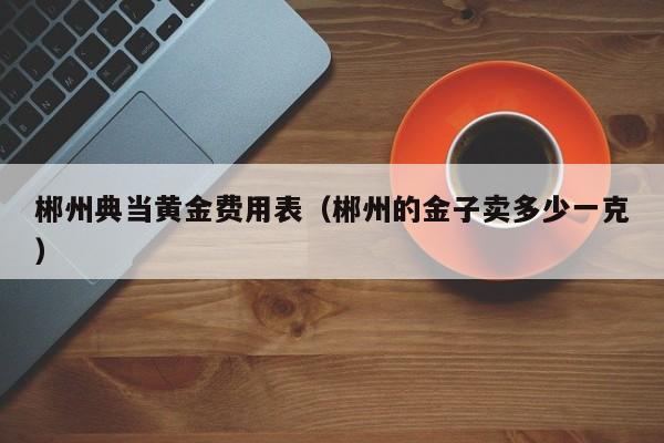 郴州典当黄金费用表（郴州的金子卖多少一克）
