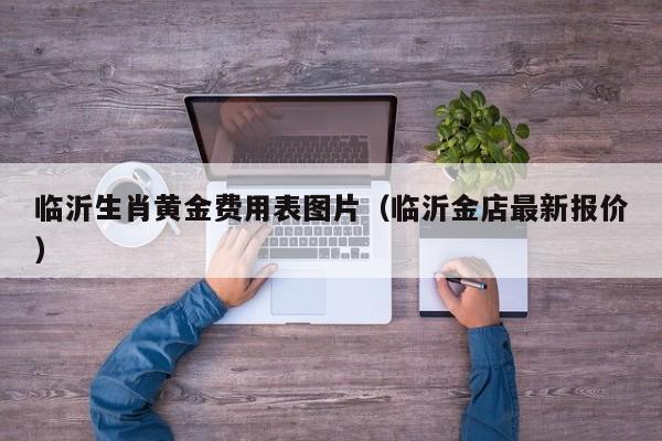 临沂生肖黄金费用表图片（临沂金店最新报价）