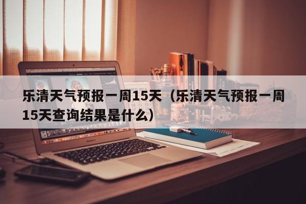 乐清天气预报一周15天（乐清天气预报一周15天查询结果是什么）