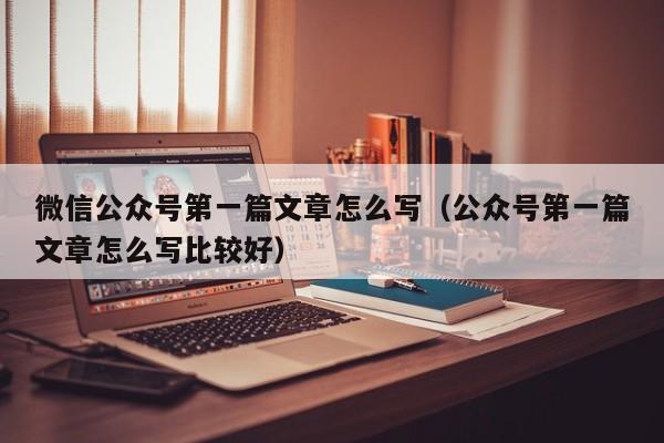 微信公众号第一篇文章怎么写（公众号第一篇文章怎么写比较好）
