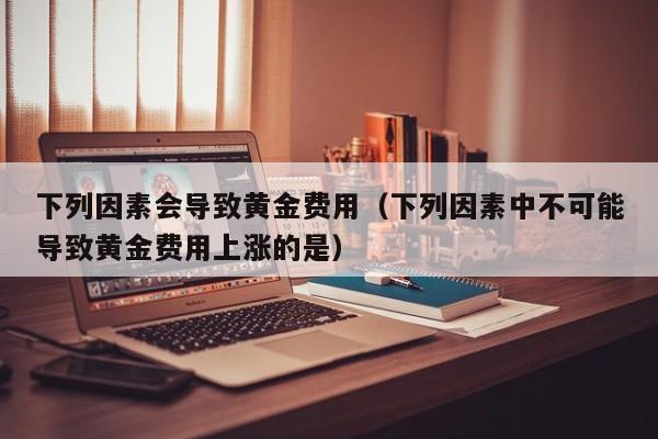 下列因素会导致黄金费用（下列因素中不可能导致黄金费用上涨的是）
