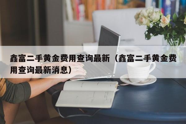 鑫富二手黄金费用查询最新（鑫富二手黄金费用查询最新消息）