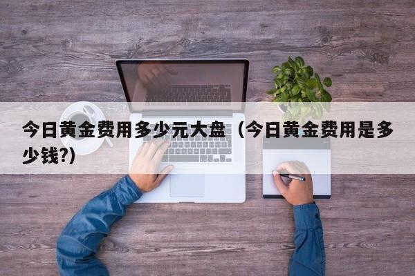今日黄金费用多少元大盘（今日黄金费用是多少钱?）