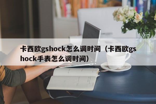 卡西欧gshock怎么调时间（卡西欧gshock手表怎么调时间）