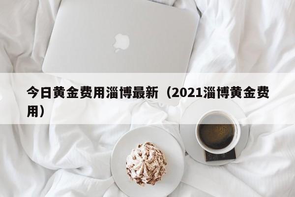 今日黄金费用淄博最新（2021淄博黄金费用）