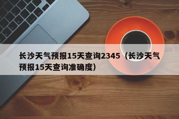 长沙天气预报15天查询2345（长沙天气预报15天查询准确度）