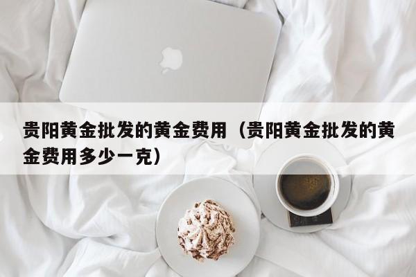 贵阳黄金批发的黄金费用（贵阳黄金批发的黄金费用多少一克）