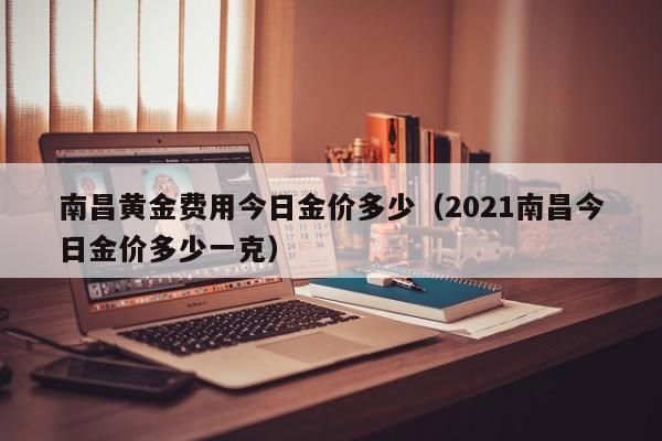 南昌黄金费用今日金价多少（2021南昌今日金价多少一克）