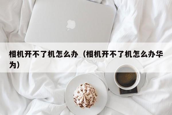 相机开不了机怎么办（相机开不了机怎么办华为）