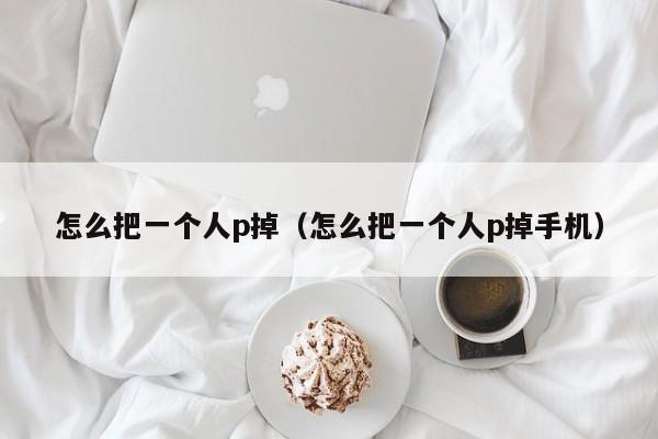 怎么把一个人p掉（怎么把一个人p掉手机）