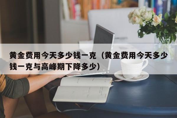 黄金费用今天多少钱一克（黄金费用今天多少钱一克与高峰期下降多少）