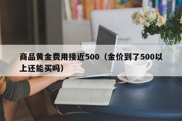 商品黄金费用接近500（金价到了500以上还能买吗）