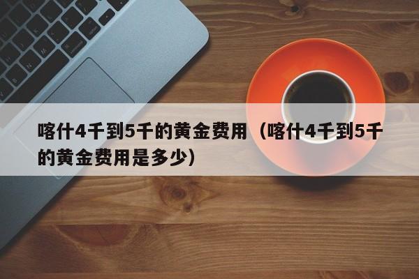 喀什4千到5千的黄金费用（喀什4千到5千的黄金费用是多少）
