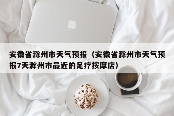 安徽省滁州市天气预报（安徽省滁州市天气预报7天滁州市最近的足疗按摩店）
