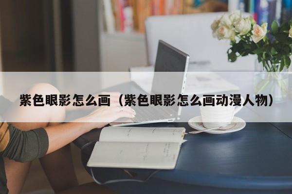 紫色眼影怎么画（紫色眼影怎么画动漫人物）