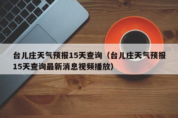 台儿庄天气预报15天查询（台儿庄天气预报15天查询最新消息视频播放）