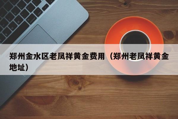 郑州金水区老凤祥黄金费用（郑州老凤祥黄金地址）
