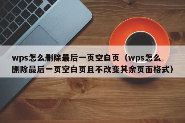 wps怎么删除最后一页空白页（wps怎么删除最后一页空白页且不改变其余页面格式）