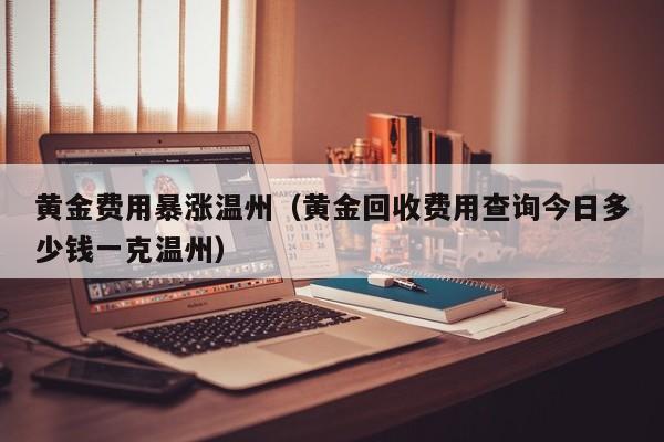 黄金费用暴涨温州（黄金回收费用查询今日多少钱一克温州）