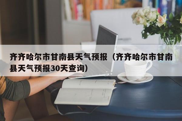 齐齐哈尔市甘南县天气预报（齐齐哈尔市甘南县天气预报30天查询）