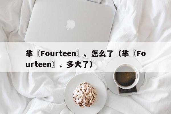 芈〖Fourteen〗、怎么了（芈〖Fourteen〗、多大了）