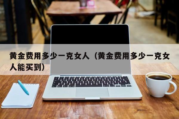 黄金费用多少一克女人（黄金费用多少一克女人能买到）