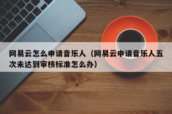 网易云怎么申请音乐人（网易云申请音乐人五次未达到审核标准怎么办）