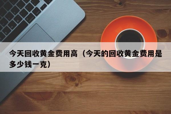 今天回收黄金费用高（今天的回收黄金费用是多少钱一克）