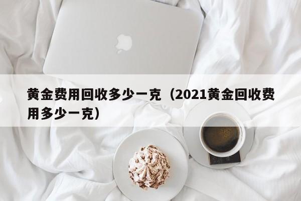 黄金费用回收多少一克（2021黄金回收费用多少一克）
