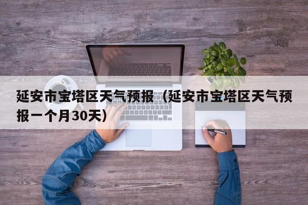 延安市宝塔区天气预报（延安市宝塔区天气预报一个月30天）