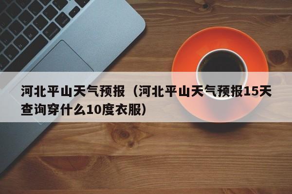 河北平山天气预报（河北平山天气预报15天查询穿什么10度衣服）