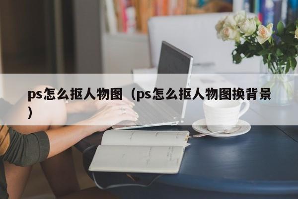 ps怎么抠人物图（ps怎么抠人物图换背景）