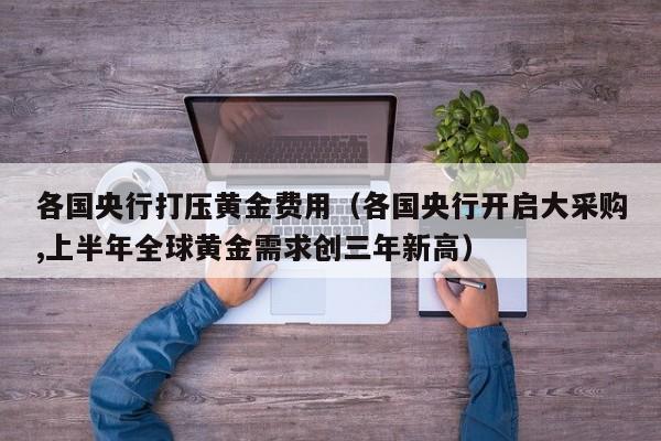 各国央行打压黄金费用（各国央行开启大采购,上半年全球黄金需求创三年新高）