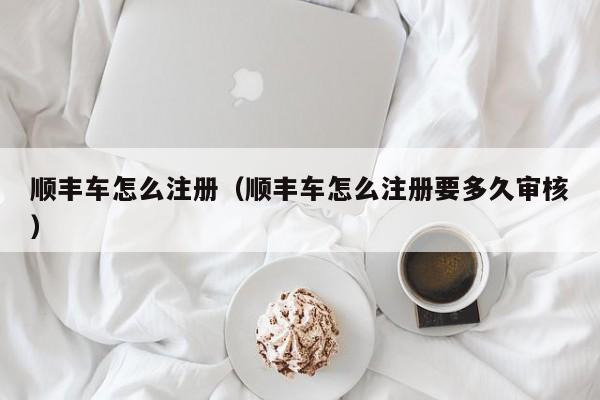 顺丰车怎么注册（顺丰车怎么注册要多久审核）