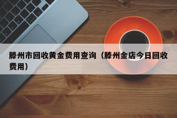 滕州市回收黄金费用查询（滕州金店今日回收费用）