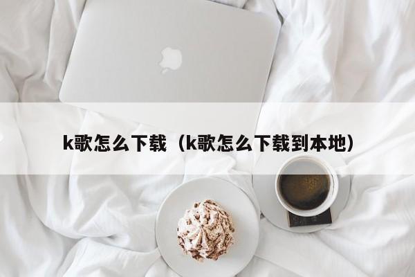 k歌怎么下载（k歌怎么下载到本地）
