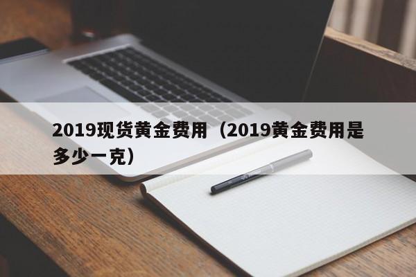 2019现货黄金费用（2019黄金费用是多少一克）