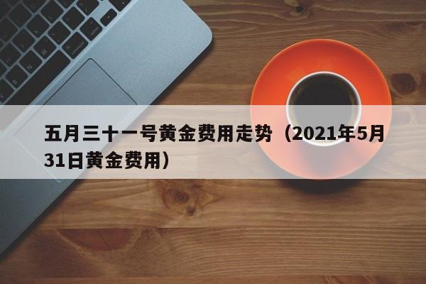 五月三十一号黄金费用走势（2021年5月31日黄金费用）