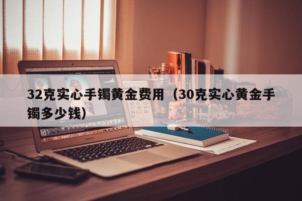 32克实心手镯黄金费用（30克实心黄金手镯多少钱）