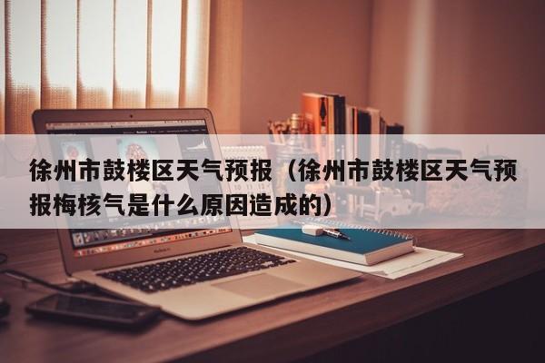 徐州市鼓楼区天气预报（徐州市鼓楼区天气预报梅核气是什么原因造成的）