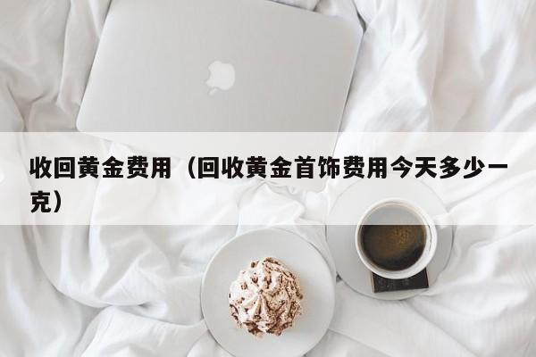 收回黄金费用（回收黄金首饰费用今天多少一克）