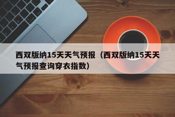 西双版纳15天天气预报（西双版纳15天天气预报查询穿衣指数）