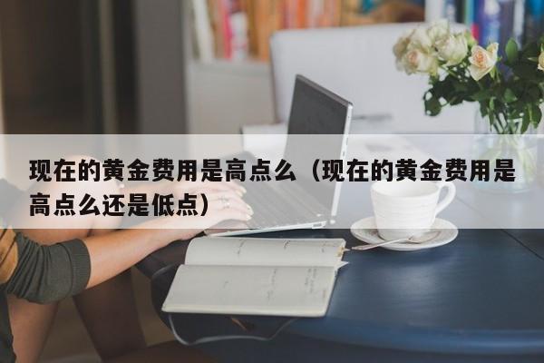 现在的黄金费用是高点么（现在的黄金费用是高点么还是低点）