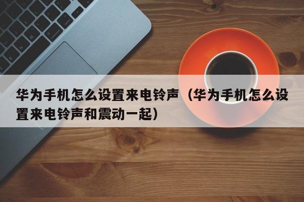 华为手机怎么设置来电铃声（华为手机怎么设置来电铃声和震动一起）