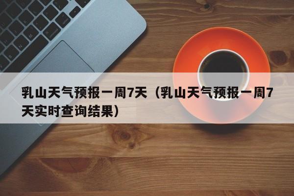 乳山天气预报一周7天（乳山天气预报一周7天实时查询结果）