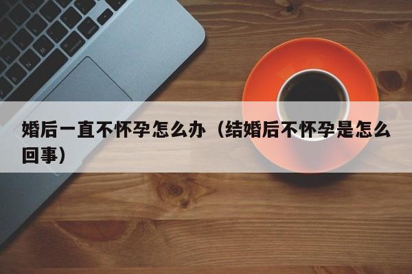 婚后一直不怀孕怎么办（结婚后不怀孕是怎么回事）