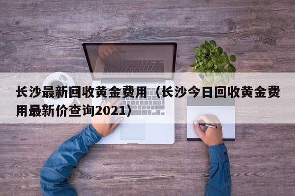 长沙最新回收黄金费用（长沙今日回收黄金费用最新价查询2021）